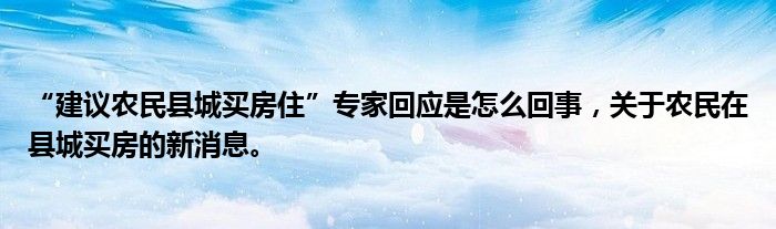 “建议农民县城买房住”专家回应是怎么回事，关于农民在县城买房的新消息。