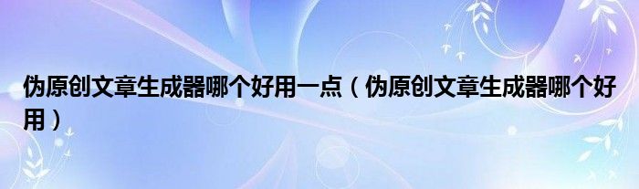 伪原创文章生成器哪个好用一点（伪原创文章生成器哪个好用）