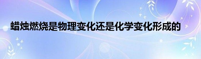 蜡烛燃烧是物理变化还是化学变化形成的