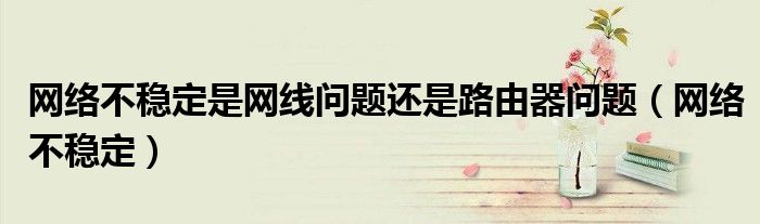 网络不稳定是网线问题还是路由器问题（网络不稳定）