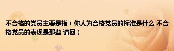 不合格的党员主要是指（你人为合格党员的标准是什么 不合格党员的表现是那些 请回）