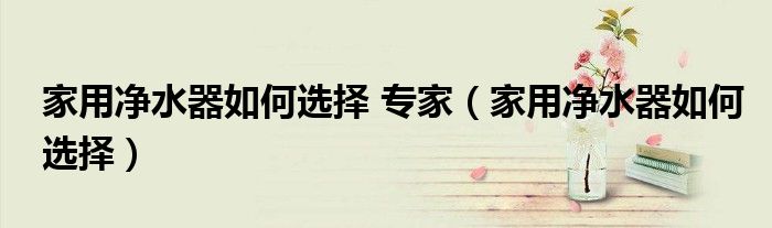 家用净水器如何选择 专家（家用净水器如何选择）