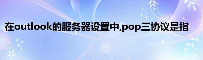 在outlook的服务器设置中,pop三协议是指
