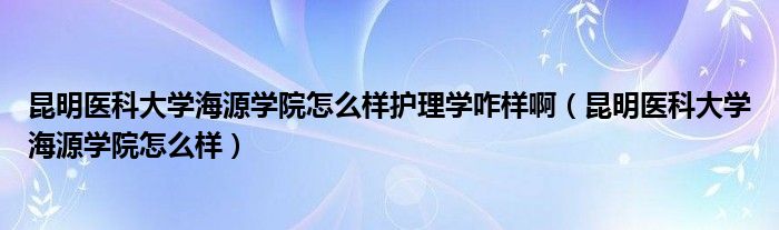 昆明医科大学海源学院怎么样护理学咋样啊（昆明医科大学海源学院怎么样）