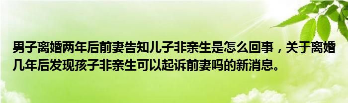 男子离婚两年后前妻告知儿子非亲生是怎么回事，关于离婚几年后发现孩子非亲生可以起诉前妻吗的新消息。