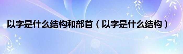 以字是什么结构和部首（以字是什么结构）