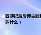 西游记后后传主题和片尾曲是什么（西游记后传  的主题曲叫什么）