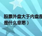 股票外盘大于内盘是什么意思,买还是卖（股票外盘大于内盘是什么意思）