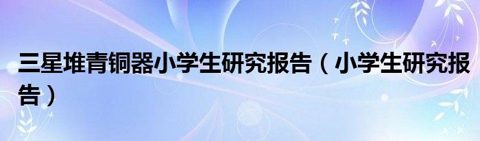 三星堆青铜器小学生研究报告（小学生研究报告）