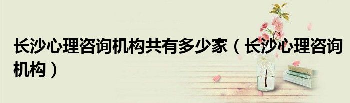 长沙心理咨询机构共有多少家（长沙心理咨询机构）