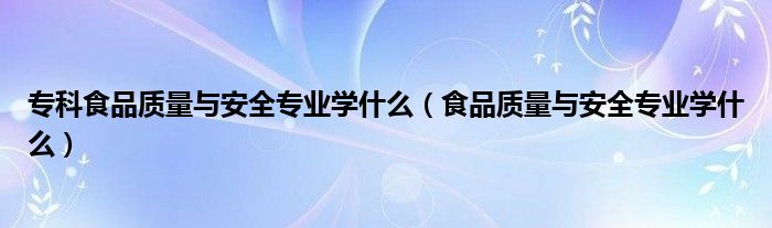 专科食品质量与安全专业学什么（食品质量与安全专业学什么）