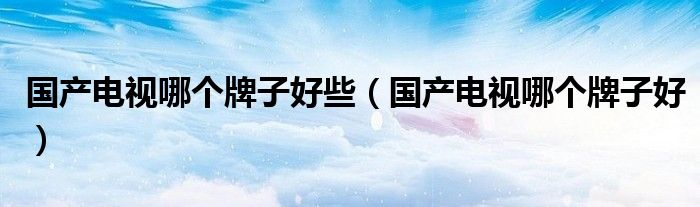 国产电视哪个牌子好些（国产电视哪个牌子好）