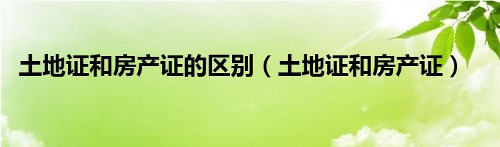 土地证和房产证的区别（土地证和房产证）