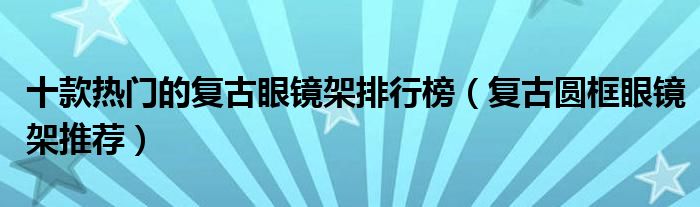 十款热门的复古眼镜架排行榜（复古圆框眼镜架推荐）