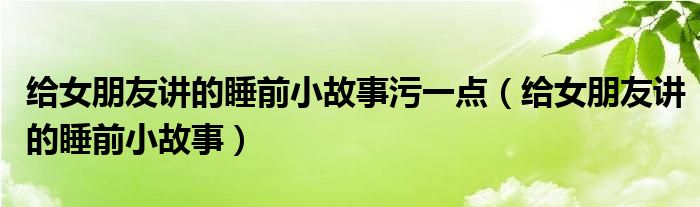 给女朋友讲的睡前小故事污一点（给女朋友讲的睡前小故事）