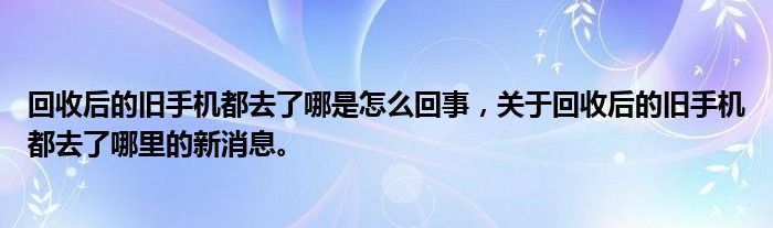回收后的旧手机都去了哪是怎么回事，关于回收后的旧手机都去了哪里的新消息。
