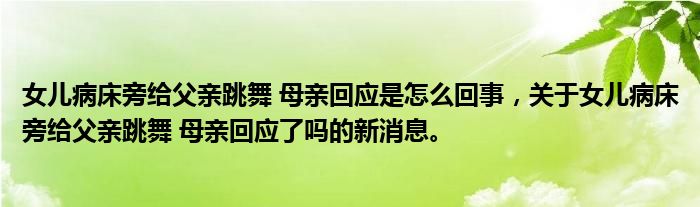 女儿病床旁给父亲跳舞 母亲回应是怎么回事，关于女儿病床旁给父亲跳舞 母亲回应了吗的新消息。