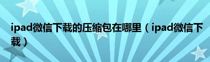 ipad微信下载的压缩包在哪里（ipad微信下载）