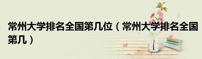 常州大学排名全国第几位（常州大学排名全国第几）