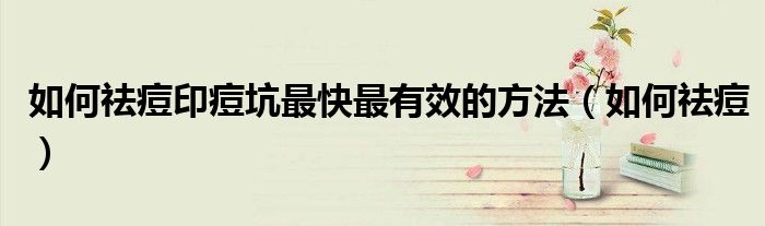 如何祛痘印痘坑最快最有效的方法（如何祛痘）