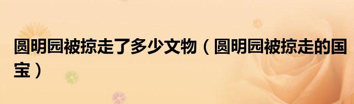 圆明园被掠走了多少文物（圆明园被掠走的国宝）