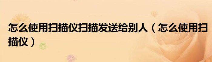 怎么使用扫描仪扫描发送给别人（怎么使用扫描仪）