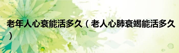 老年人心衰能活多久（老人心肺衰竭能活多久）