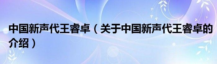 中国新声代王睿卓（关于中国新声代王睿卓的介绍）