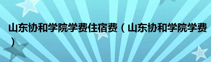 山东协和学院学费住宿费（山东协和学院学费）