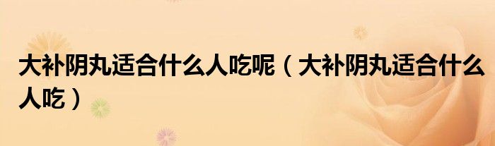 大补阴丸适合什么人吃呢（大补阴丸适合什么人吃）