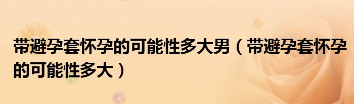 带避孕套怀孕的可能性多大男（带避孕套怀孕的可能性多大）