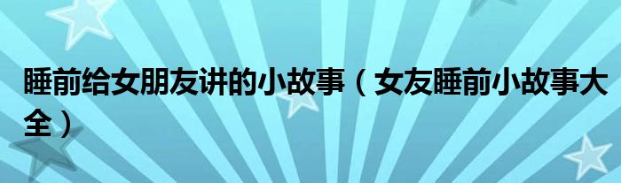 睡前给女朋友讲的小故事（女友睡前小故事大全）