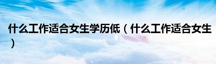 什么工作适合女生学历低（什么工作适合女生）