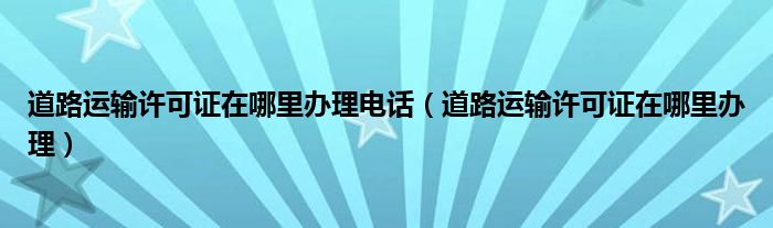 道路运输许可证在哪里办理电话（道路运输许可证在哪里办理）