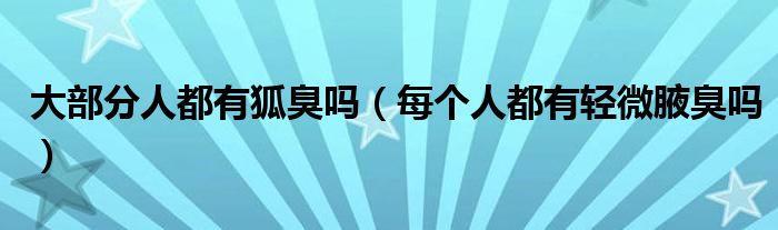 大部分人都有狐臭吗（每个人都有轻微腋臭吗）