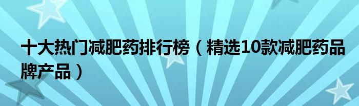 十大热门减肥药排行榜（精选10款减肥药品牌产品）