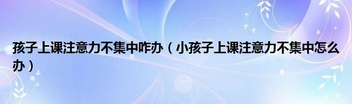 孩子上课注意力不集中咋办（小孩子上课注意力不集中怎么办）