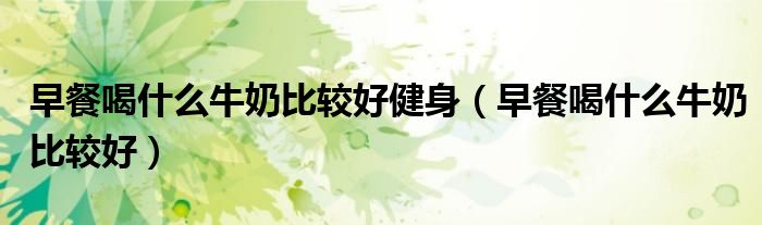 早餐喝什么牛奶比较好健身（早餐喝什么牛奶比较好）