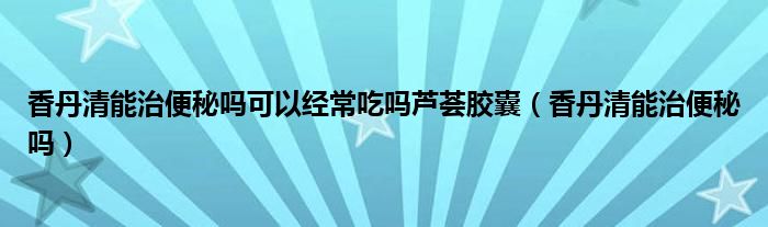 香丹清能治便秘吗可以经常吃吗芦荟胶囊（香丹清能治便秘吗）