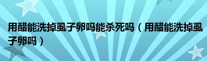 用醋能洗掉虱子卵吗能杀死吗（用醋能洗掉虱子卵吗）