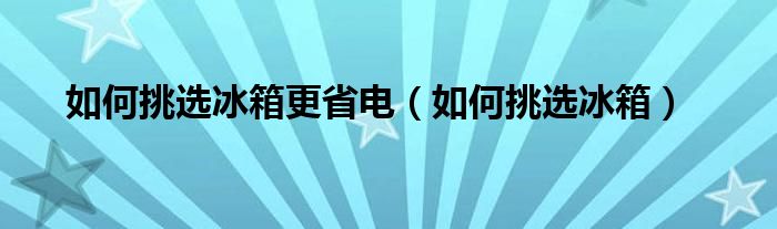 如何挑选冰箱更省电（如何挑选冰箱）