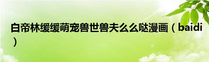白帝林缓缓萌宠兽世兽夫么么哒漫画（baidi）