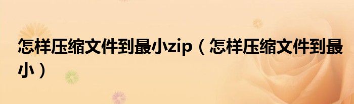 怎样压缩文件到最小zip（怎样压缩文件到最小）