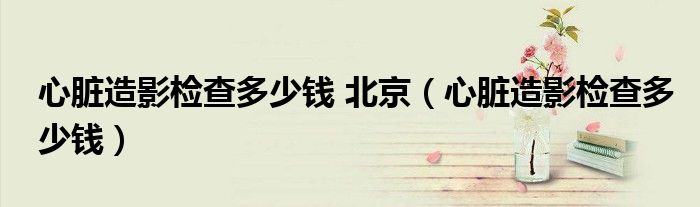 心脏造影检查多少钱 北京（心脏造影检查多少钱）