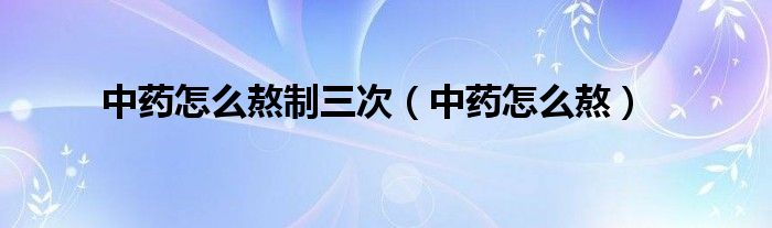 中药怎么熬制三次（中药怎么熬）