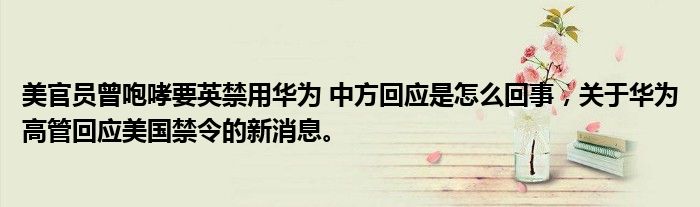美官员曾咆哮要英禁用华为 中方回应是怎么回事，关于华为高管回应美国禁令的新消息。