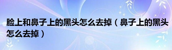 脸上和鼻子上的黑头怎么去掉（鼻子上的黑头怎么去掉）