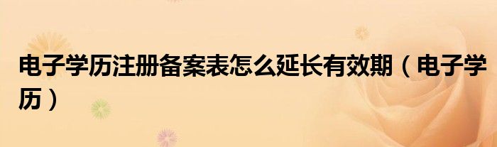 电子学历注册备案表怎么延长有效期（电子学历）