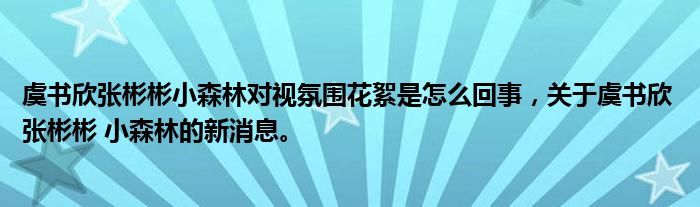 虞书欣张彬彬小森林对视氛围花絮是怎么回事，关于虞书欣 张彬彬 小森林的新消息。