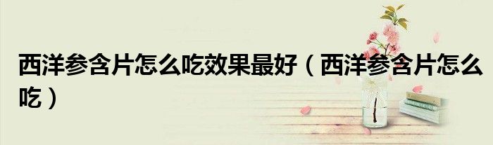 西洋参含片怎么吃效果最好（西洋参含片怎么吃）